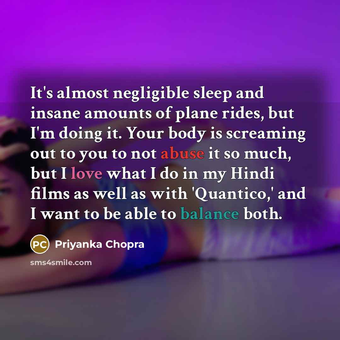 “It's almost negligible sleep and insane amounts of plane rides, but I'm doing it. Your body is screaming out to you to not abuse it so much, but I love what I do in my Hindi films as well as with 'Quantico,' and I want to be able to balance both.” quote by Priyanka Chopra