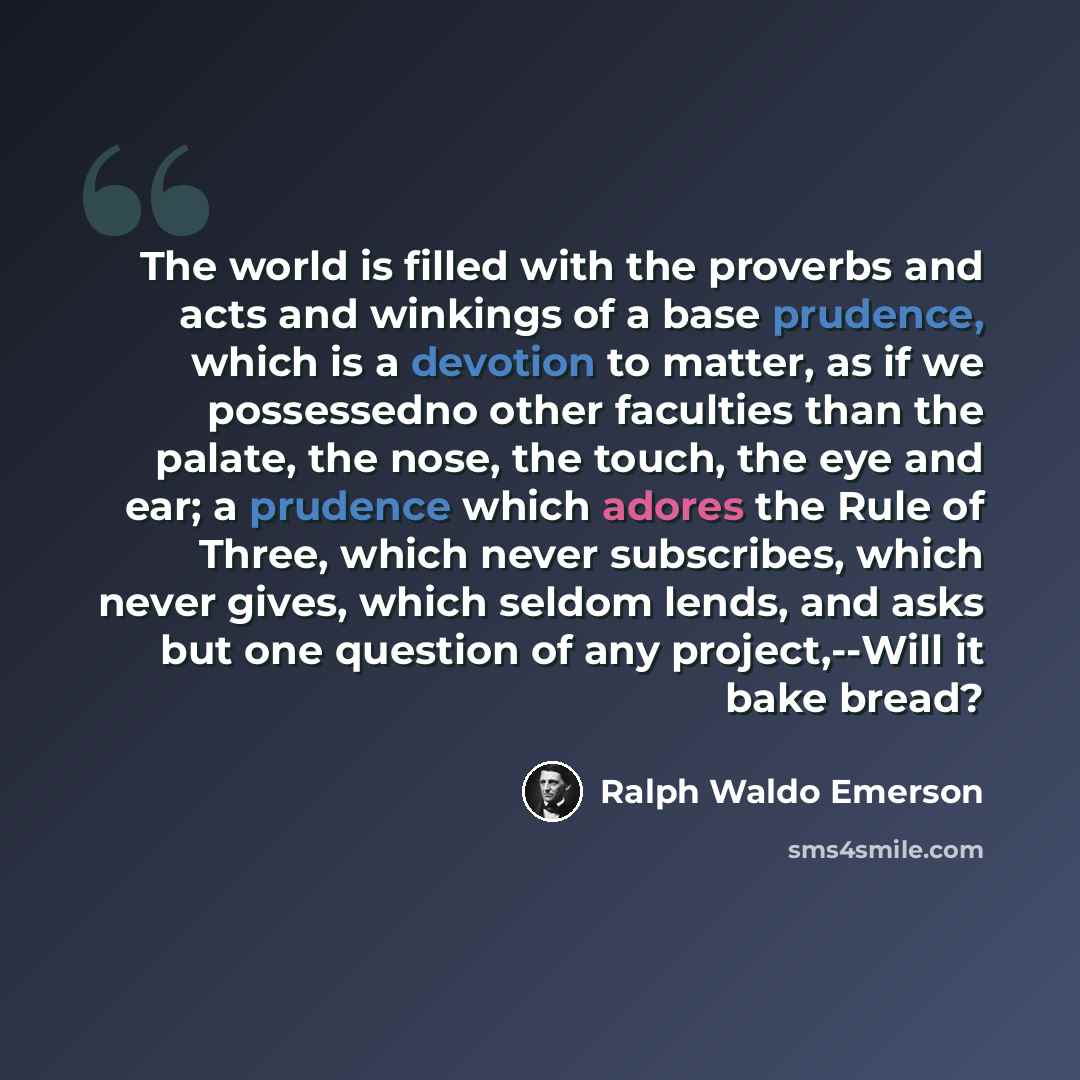 “The world is filled with the proverbs and acts and winkings of a base prudence, which is a devotion to matter, as if we possessedno other faculties than the palate, the nose, the touch, the eye and ear; a prudence which adores the Rule of Three, which never subscribes, which never gives, which…” quote by Ralph Waldo Emerson
