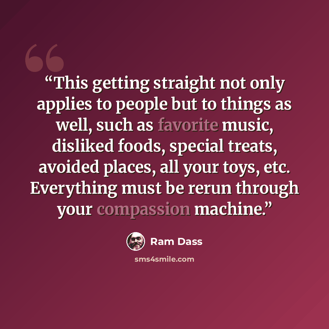 “This getting straight not only applies to people but to things as well, such as favorite music, disliked foods, special treats, avoided places, all your toys, etc. Everything must be rerun through your compassion machine.” quote by Ram Dass