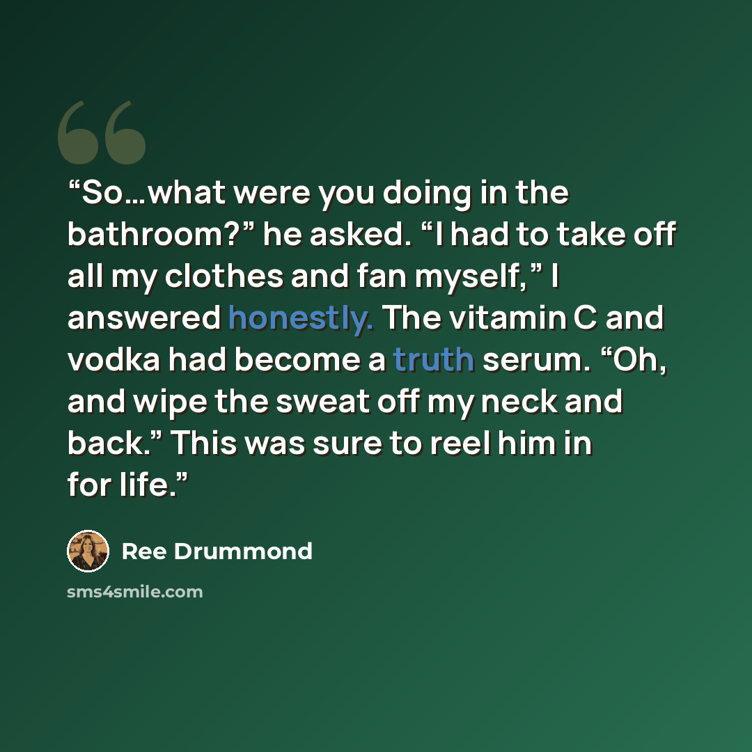 “So…what were you doing in the bathroom?” he asked. “I had to take off all my clothes and fan myself,” I answered honestly. The vitamin C and vodka had become a truth serum. “Oh, and wipe the sweat off my neck and back.” This was sure to reel him in for life.” quote by Ree Drummond