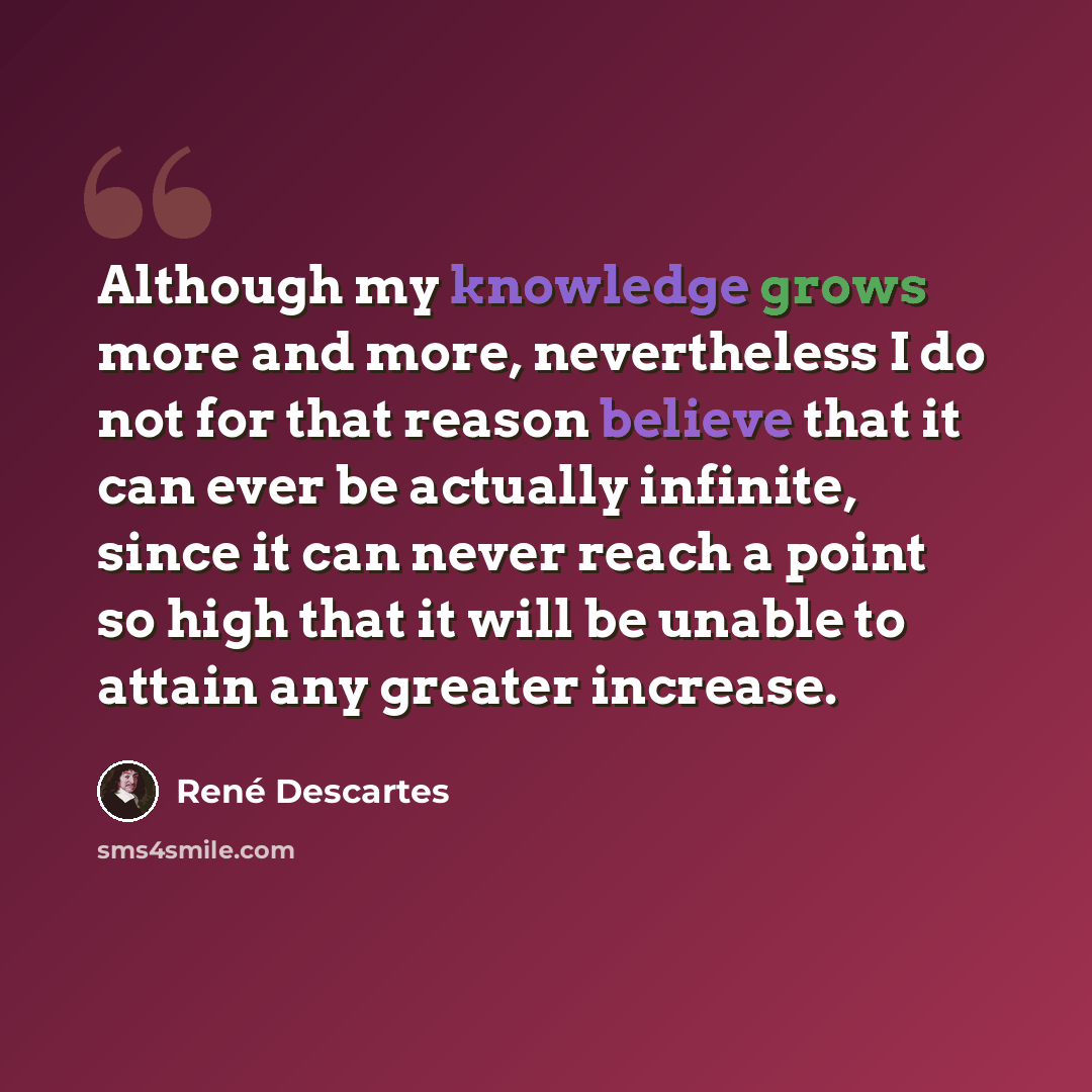“Although my knowledge grows more and more, nevertheless I do not for that reason believe that it can ever be actually infinite, since it can never reach a point so high that it will be unable to attain any greater increase.” quote by Rene Descartes