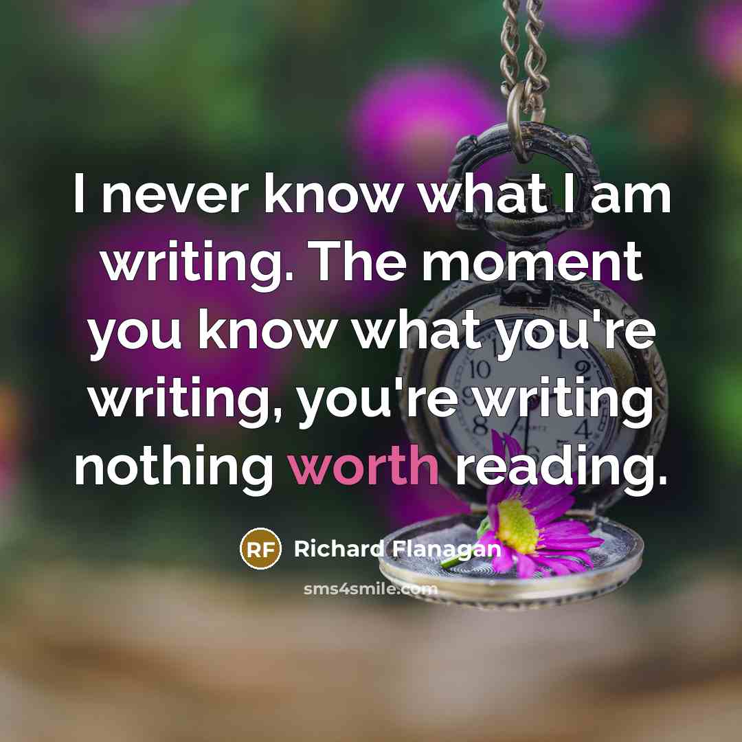 “I never know what I am writing. The moment you know what you're writing, you're writing nothing worth reading.” quote by Richard Flanagan