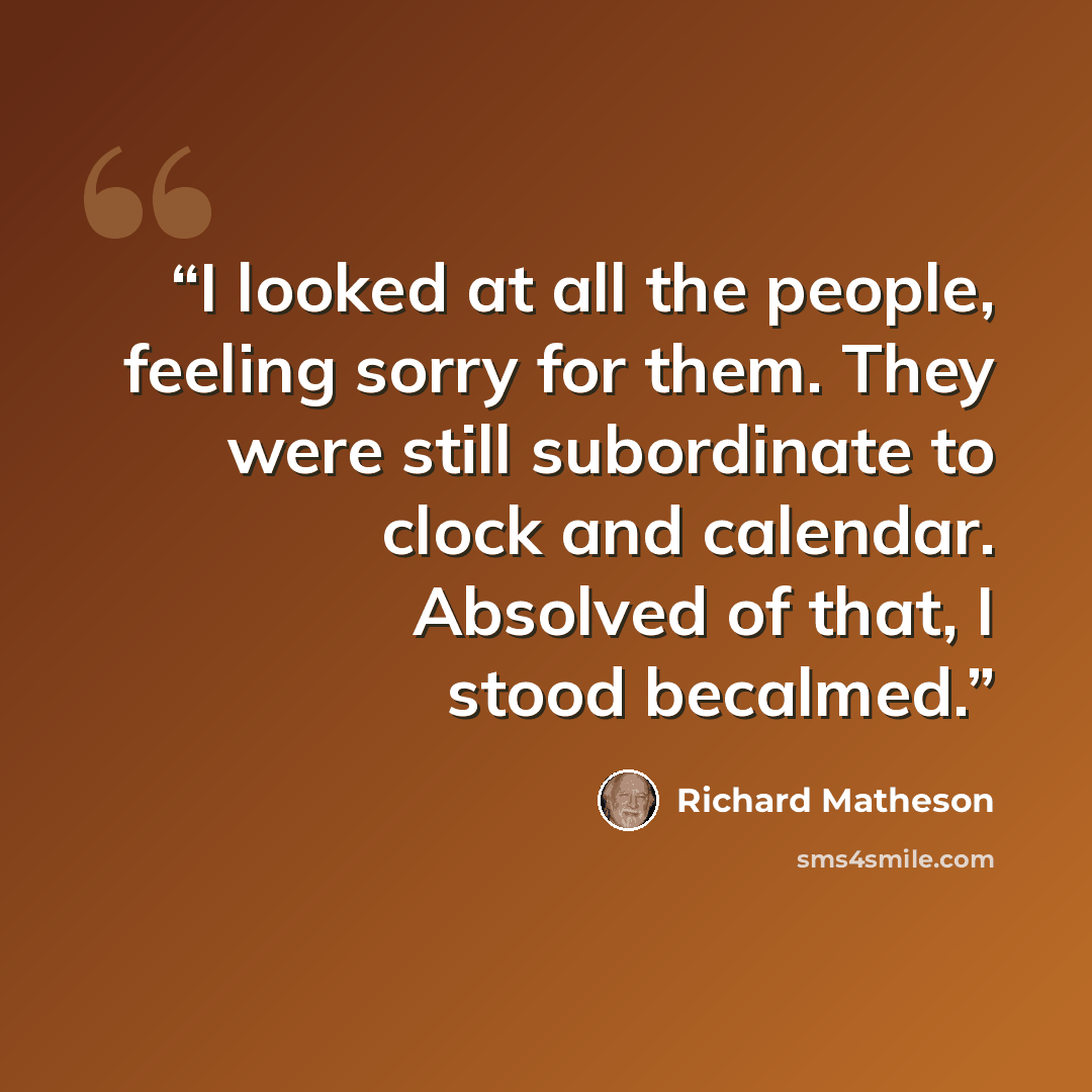 “I looked at all the people, feeling sorry for them. They were still subordinate to clock and calendar. Absolved of that, I stood becalmed.” quote by Richard Matheson