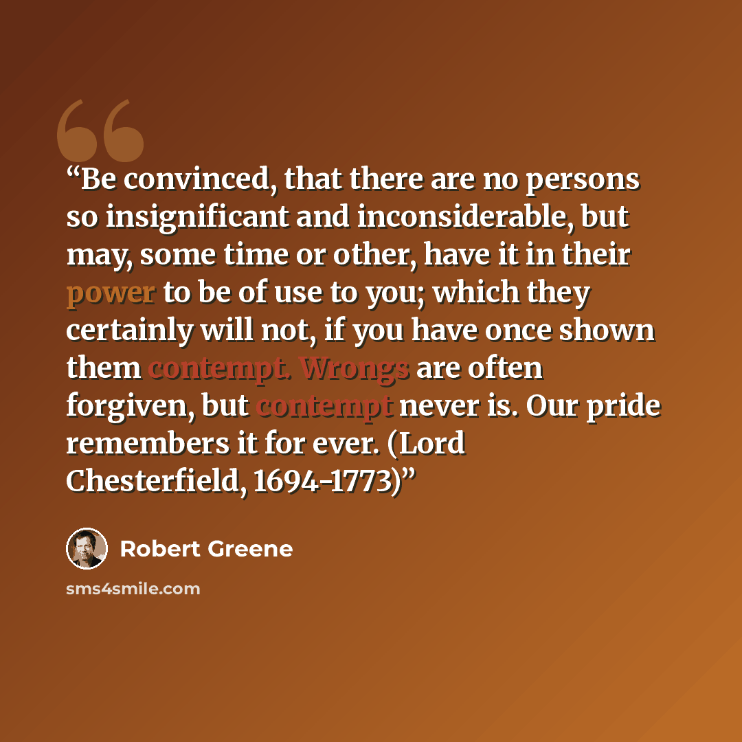 “Be convinced, that there are no persons so insignificant and inconsiderable, but may, some time or other, have it in their power to be of use to you; which they certainly will not, if you have once shown them contempt. Wrongs are often forgiven, but contempt never is. Our pride remembers it for…” quote by Robert Greene