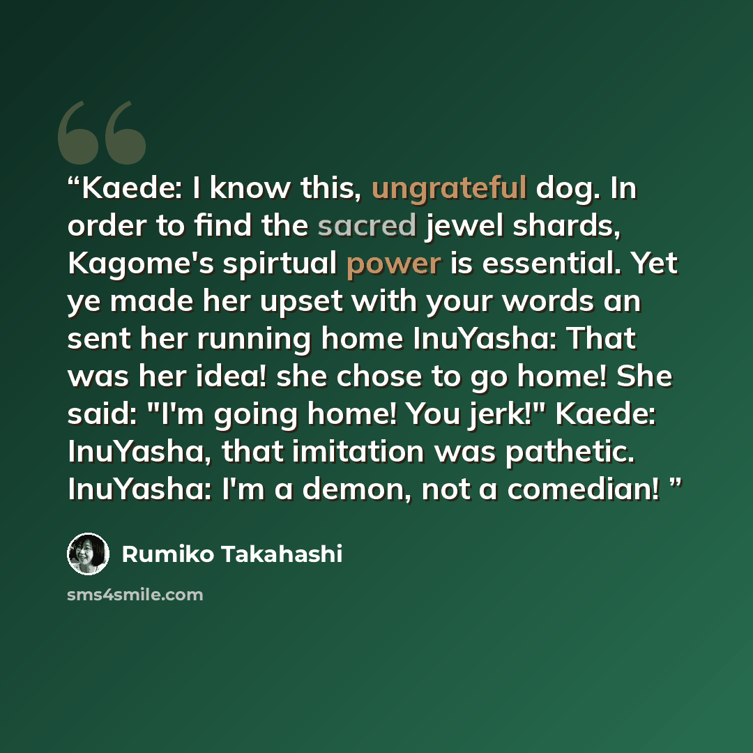 “Kaede: I know this, ungrateful dog. In order to find the sacred jewel shards, Kagome's spirtual power is essential. Yet ye made her upset with your words an sent her running home InuYasha: That was her idea! she chose to go home! She said: "I'm going home! You jerk!" Kaede: InuYasha, that…” quote by Rumiko Takahashi
