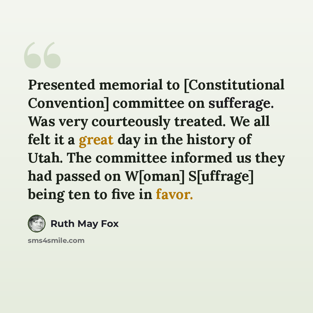 “Presented memorial to [Constitutional Convention] committee on sufferage. Was very courteously treated. We all felt it a great day in the history of Utah. The committee informed us they had passed on W[oman] S[uffrage] being ten to five in favor.” quote by Ruth May Fox
