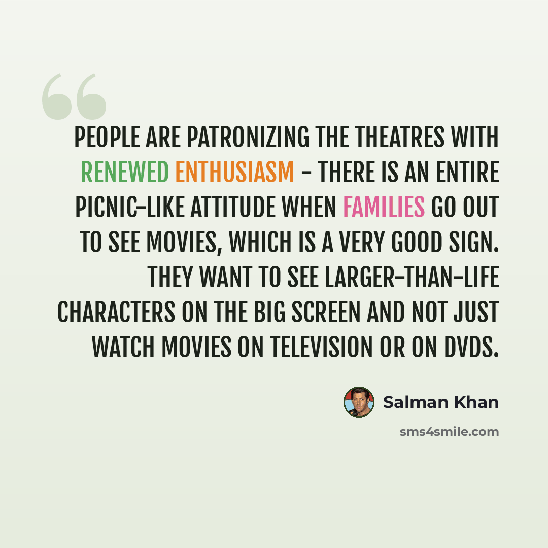 “People are patronizing the theatres with renewed enthusiasm - there is an entire picnic-like attitude when families go out to see movies, which is a very good sign. They want to see larger-than-life characters on the big screen and not just watch movies on television or on DVDs.” quote by Salman Khan