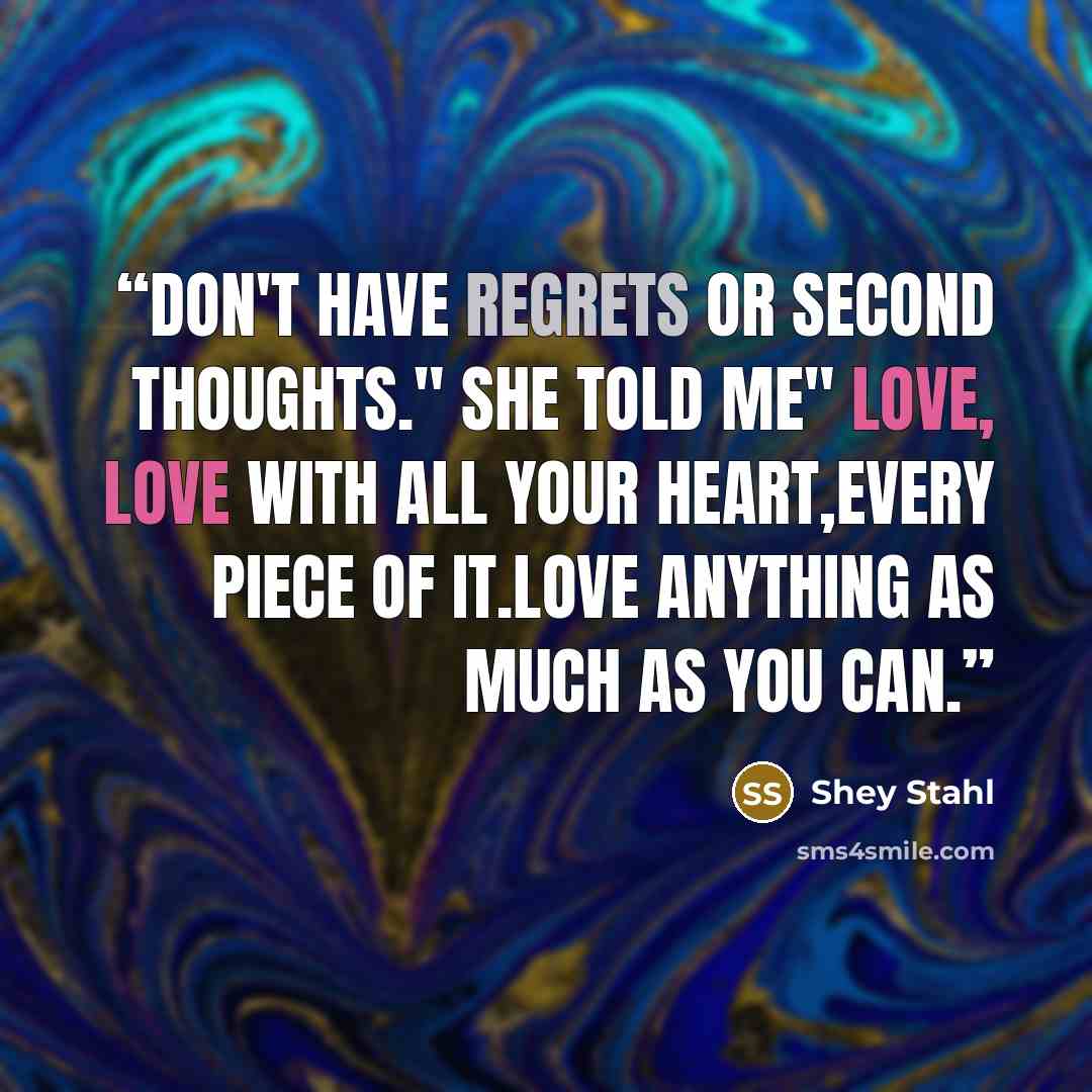 “Don't have regrets or second thoughts." she told me" Love, love with all your heart,every piece of it.Love anything as much as you can.” quote by Shey Stahl