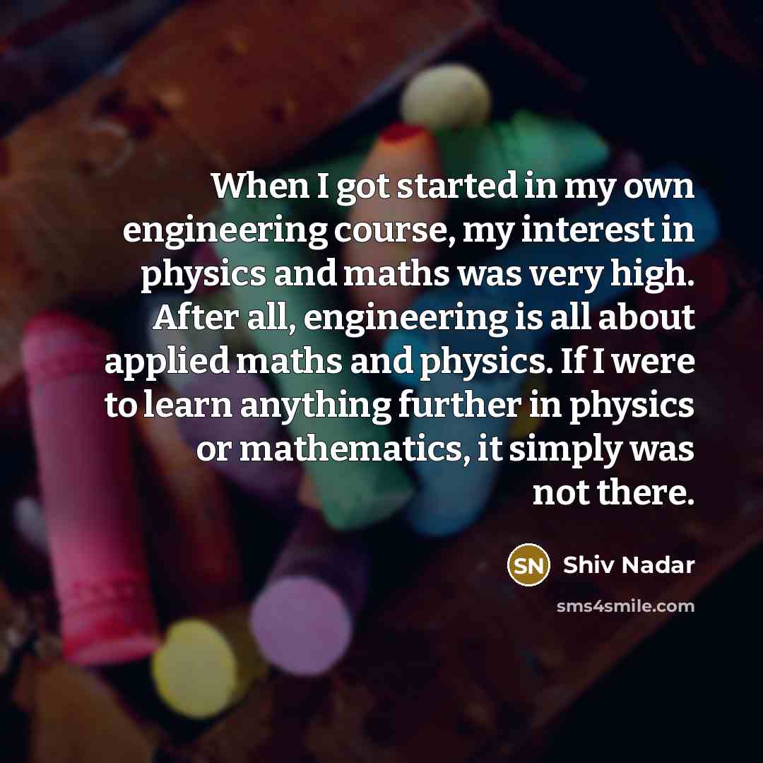 “When I got started in my own engineering course, my interest in physics and maths was very high. After all, engineering is all about applied maths and physics. If I were to learn anything further in physics or mathematics, it simply was not there.” quote by Shiv Nadar
