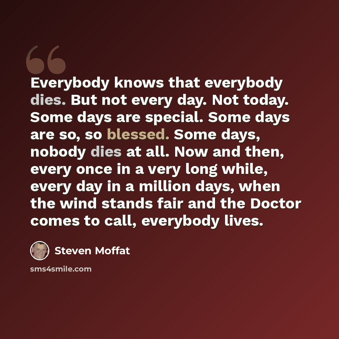 “Everybody knows that everybody dies. But not every day. Not today. Some days are special. Some days are so, so blessed. Some days, nobody dies at all. Now and then, every once in a very long while, every day in a million days, when the wind stands fair and the Doctor comes to call, everybody lives.” quote by Steven Moffat