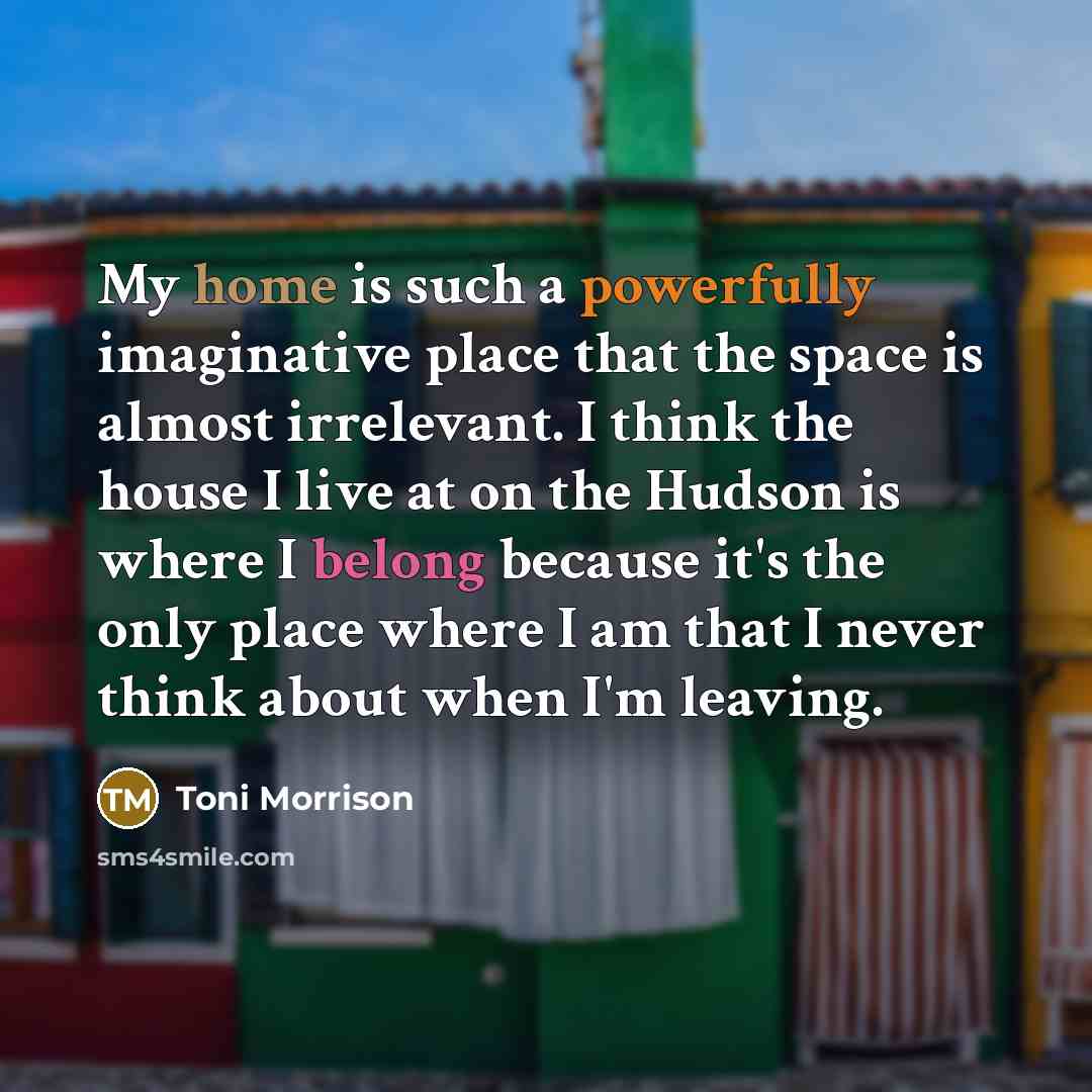 “My home is such a powerfully imaginative place that the space is almost irrelevant. I think the house I live at on the Hudson is where I belong because it's the only place where I am that I never think about when I'm leaving.” quote by Toni Morrison