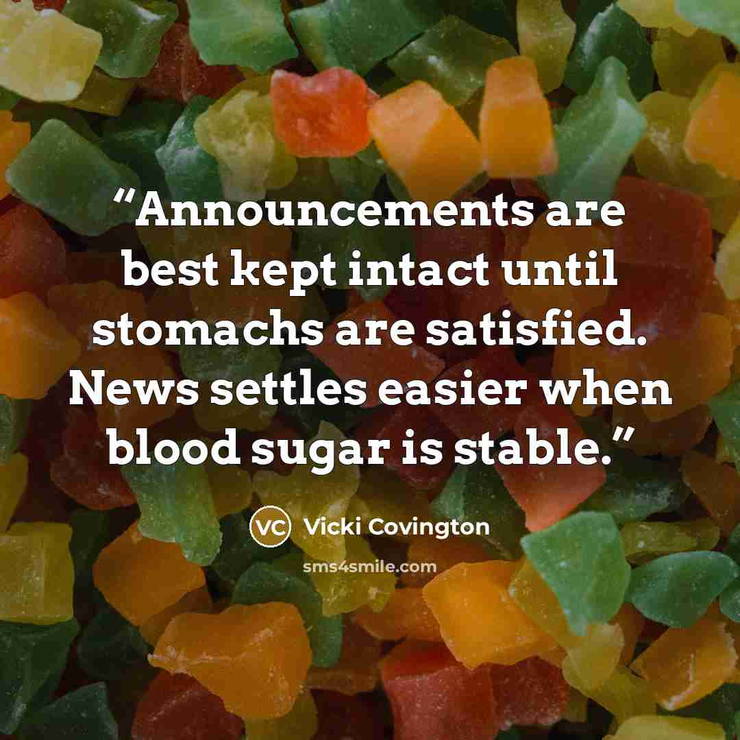 “Announcements are best kept intact until stomachs are satisfied. News settles easier when blood sugar is stable.” quote by Vicki Covington