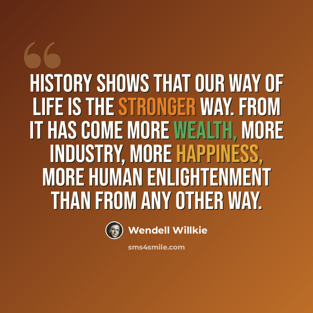 “History shows that our way of life is the stronger way. From it has come more wealth, more industry, more happiness, more human enlightenment than from any other way.” quote by Wendell Willkie