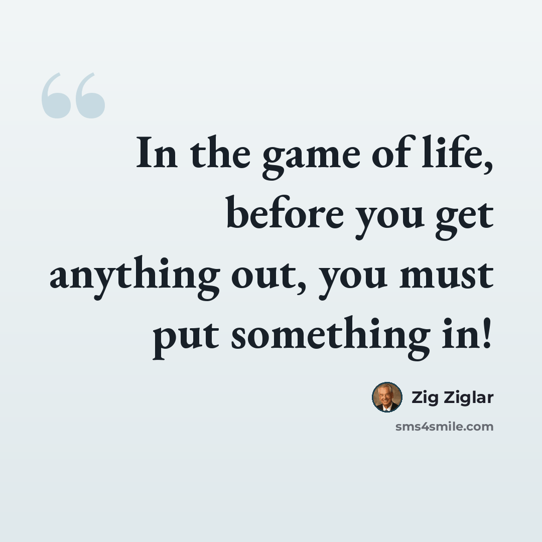 “In the game of life, before you get anything out, you must put something in!” quote by Zig Ziglar