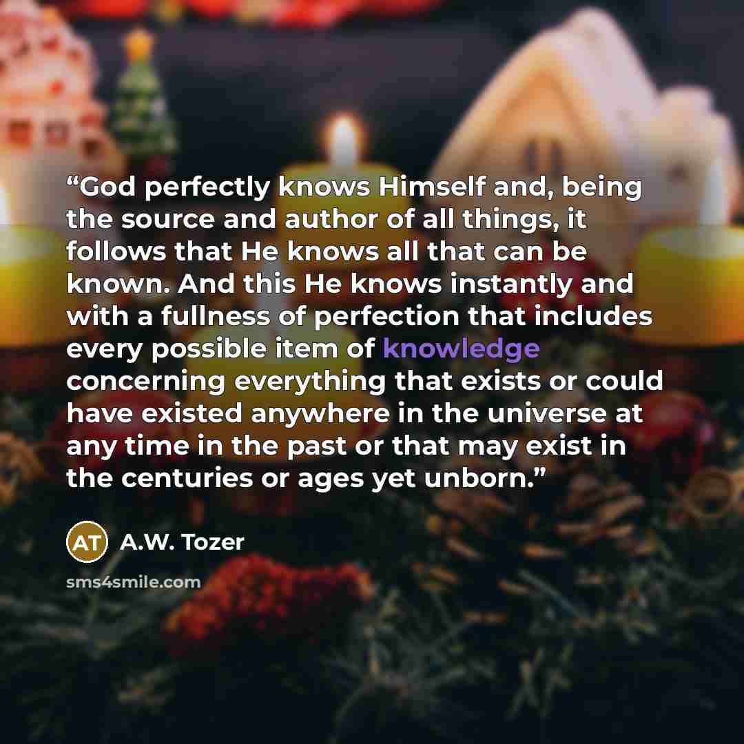“God perfectly knows Himself and, being the source and author of all things, it follows that He knows all that can be known. And this He knows instantly and with a fullness of perfection that includes every possible item of knowledge concerning everything that exists or could have existed anywhere…” quote by A.W. Tozer