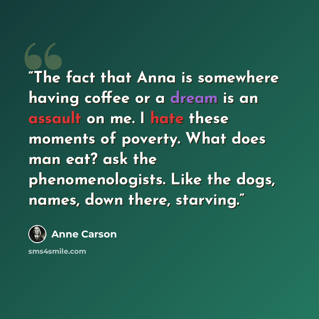 “The fact that Anna is somewhere having coffee or a dream is an assault on me. I hate these moments of poverty. What does man eat? ask the phenomenologists. Like the dogs, names, down there, starving.” quote by Anne Carson