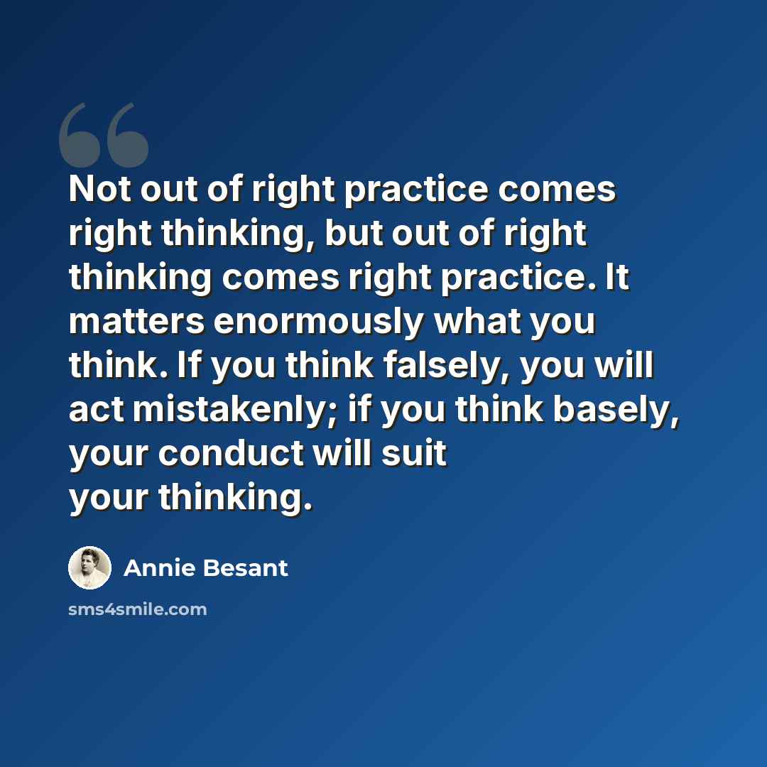 “Not out of right practice comes right thinking, but out of right thinking comes right practice. It matters enormously what you think. If you think falsely, you will act mistakenly; if you think basely, your conduct will suit your thinking.” quote by Annie Besant