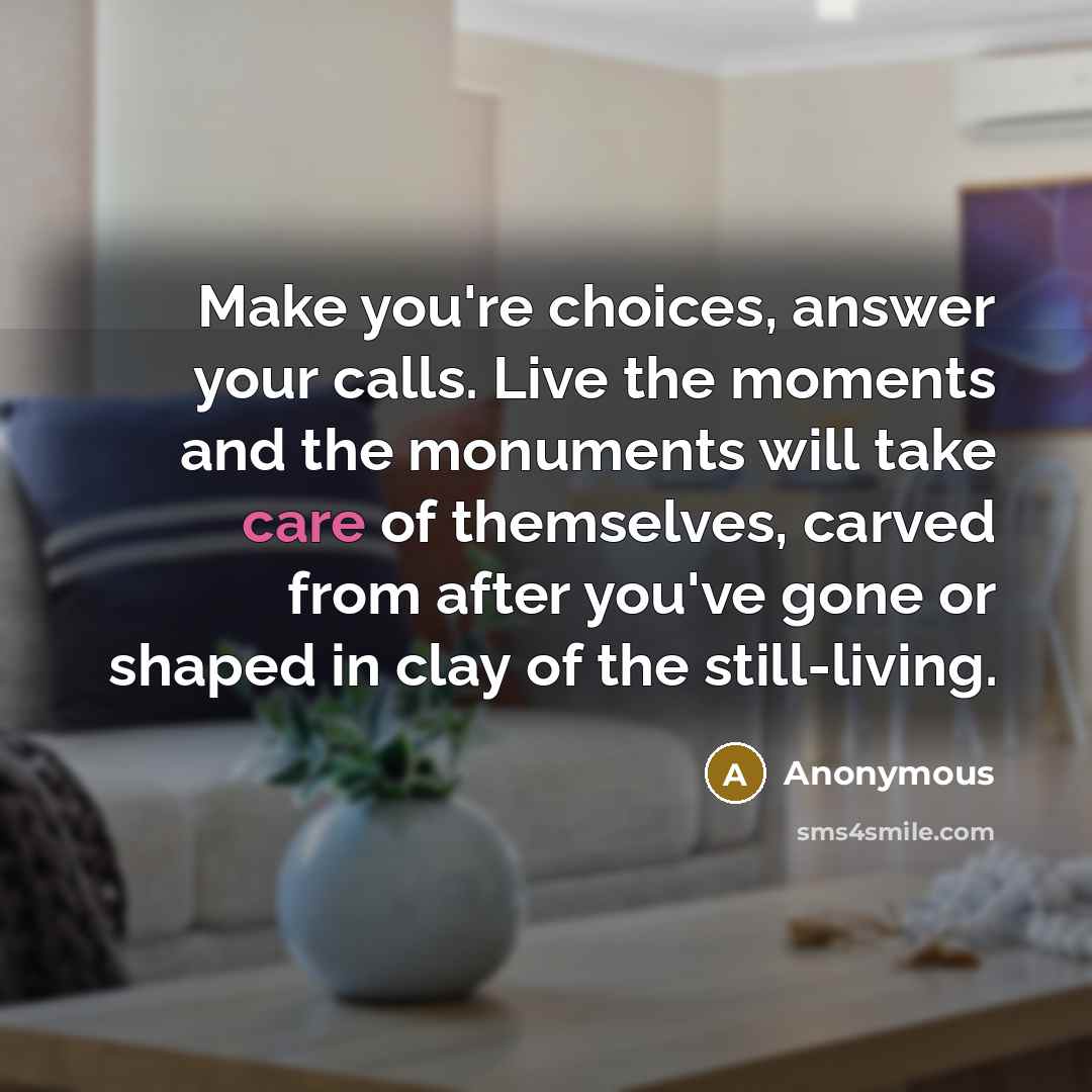 “Make you're choices, answer your calls. Live the moments and the monuments will take care of themselves, carved from after you've gone or shaped in clay of the still-living.” quote by Anonymous