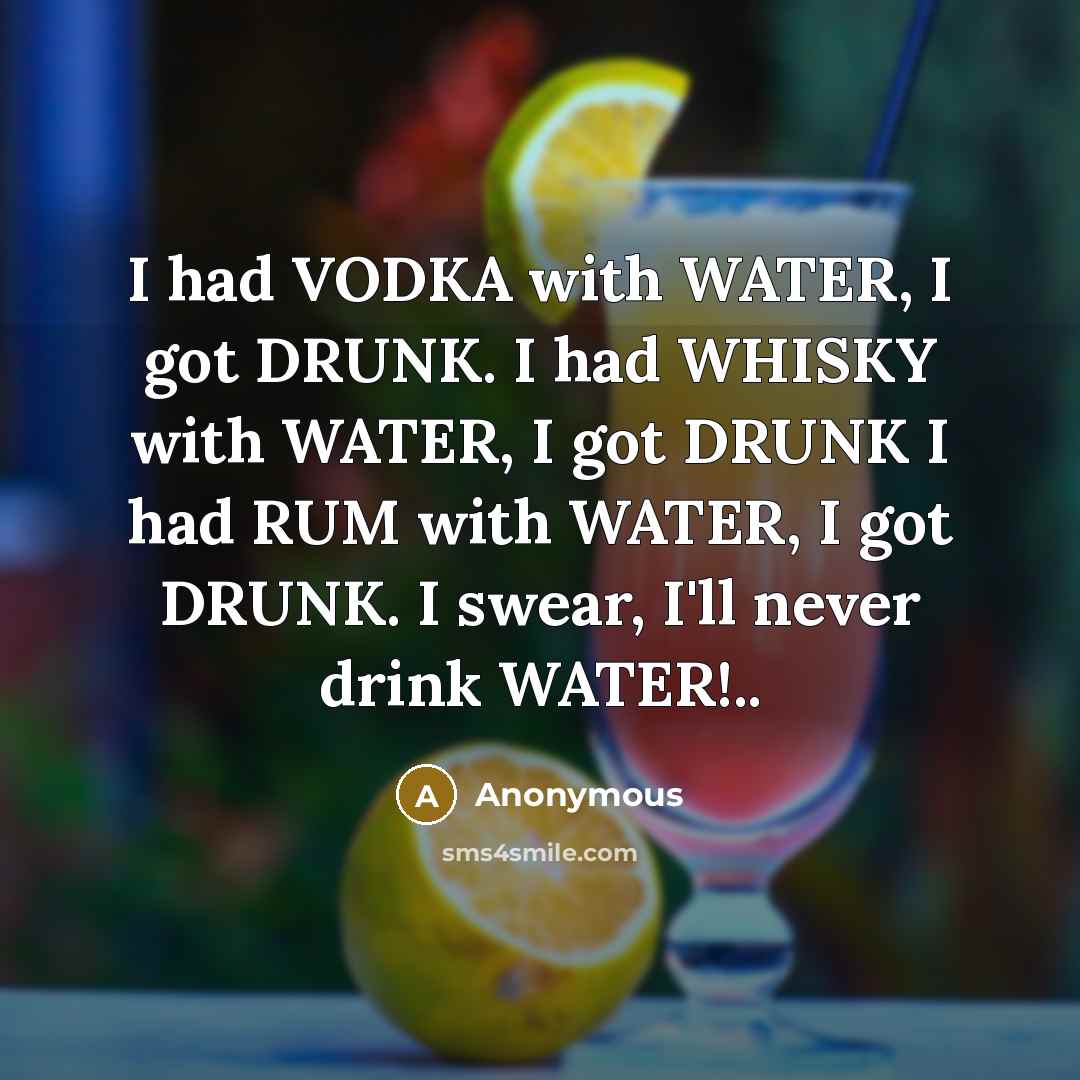 “I had VODKA with WATER, I got DRUNK. I had WHISKY with WATER, I got DRUNK I had RUM with WATER, I got DRUNK. I swear, I'll never drink WATER!..” quote by Anonymous