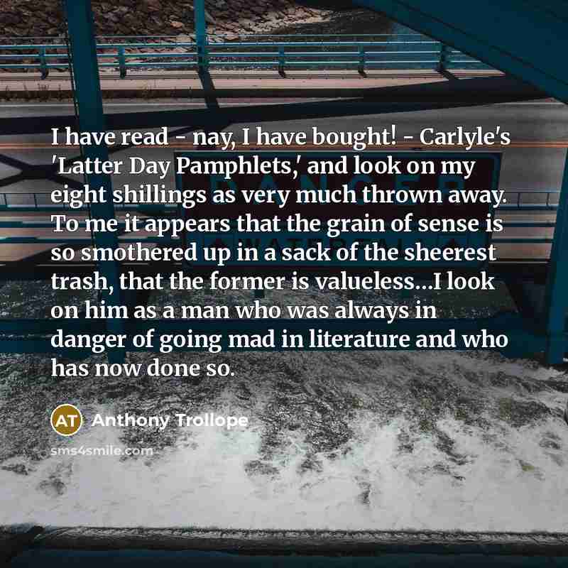 “I have read - nay, I have bought! - Carlyle's 'Latter Day Pamphlets,' and look on my eight shillings as very much thrown away. To me it appears that the grain of sense is so smothered up in a sack of the sheerest trash, that the former is valueless…I look on him as a man who was always in danger…” quote by Anthony Trollope