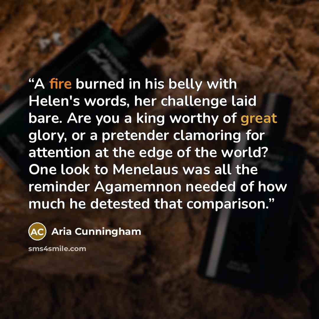 “A fire burned in his belly with Helen's words, her challenge laid bare. Are you a king worthy of great glory, or a pretender clamoring for attention at the edge of the world? One look to Menelaus was all the reminder Agamemnon needed of how much he detested that comparison.” quote by Aria Cunningham