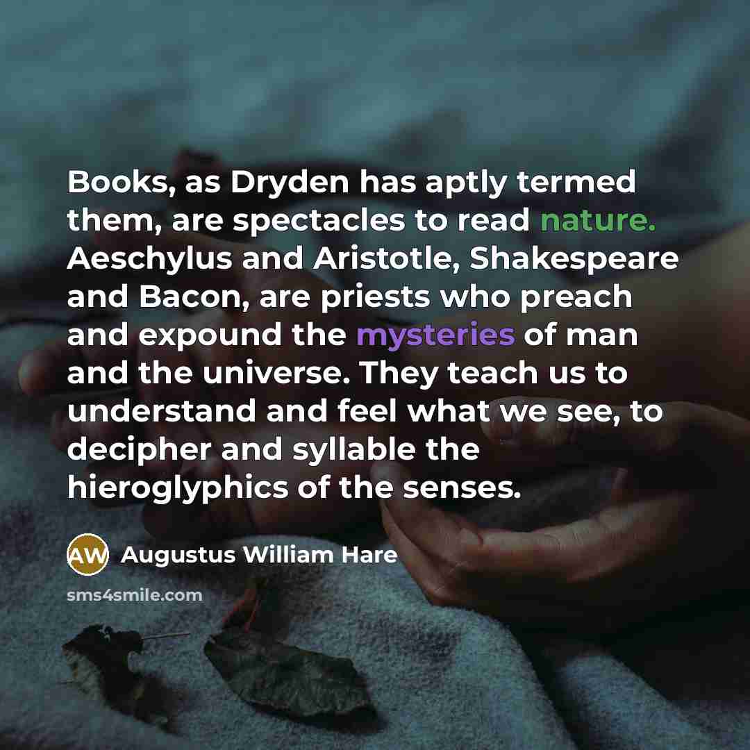 “Books, as Dryden has aptly termed them, are spectacles to read nature. Aeschylus and Aristotle, Shakespeare and Bacon, are priests who preach and expound the mysteries of man and the universe. They teach us to understand and feel what we see, to decipher and syllable the hieroglyphics of the senses.” quote by Augustus William Hare