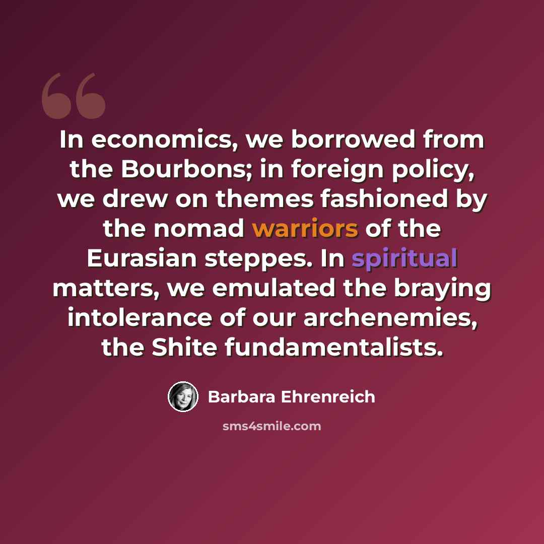 “In economics, we borrowed from the Bourbons; in foreign policy, we drew on themes fashioned by the nomad warriors of the Eurasian steppes. In spiritual matters, we emulated the braying intolerance of our archenemies, the Shite fundamentalists.” quote by Barbara Ehrenreich
