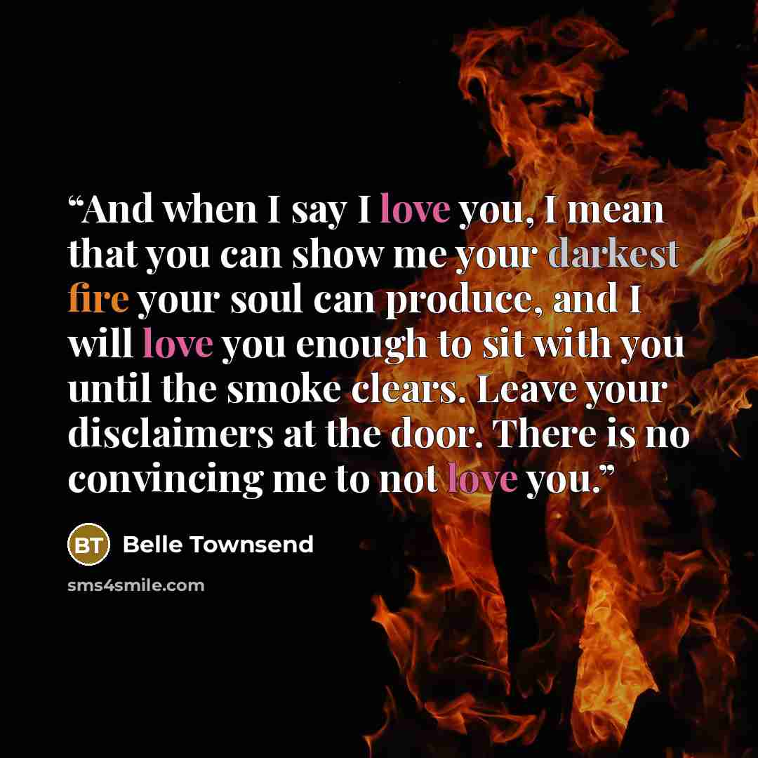“And when I say I love you, I mean that you can show me your darkest fire your soul can produce, and I will love you enough to sit with you until the smoke clears. Leave your disclaimers at the door. There is no convincing me to not love you.” quote by Belle Townsend