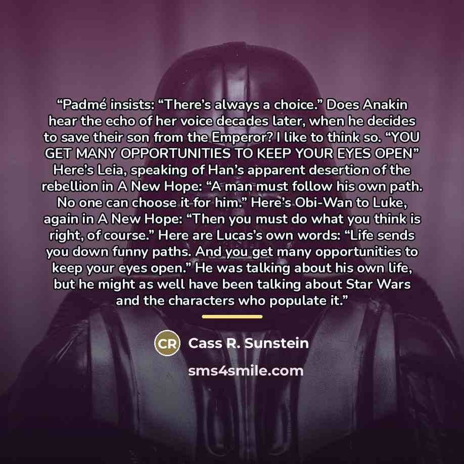 “Padmé insists: “There’s always a choice.” Does Anakin hear the echo of her voice decades later, when he decides to save their son from the Emperor? I like to think so. “YOU GET MANY OPPORTUNITIES TO KEEP YOUR EYES OPEN” Here’s Leia, speaking of Han’s apparent desertion of the rebellion in A New…” quote by Cass R. Sunstein