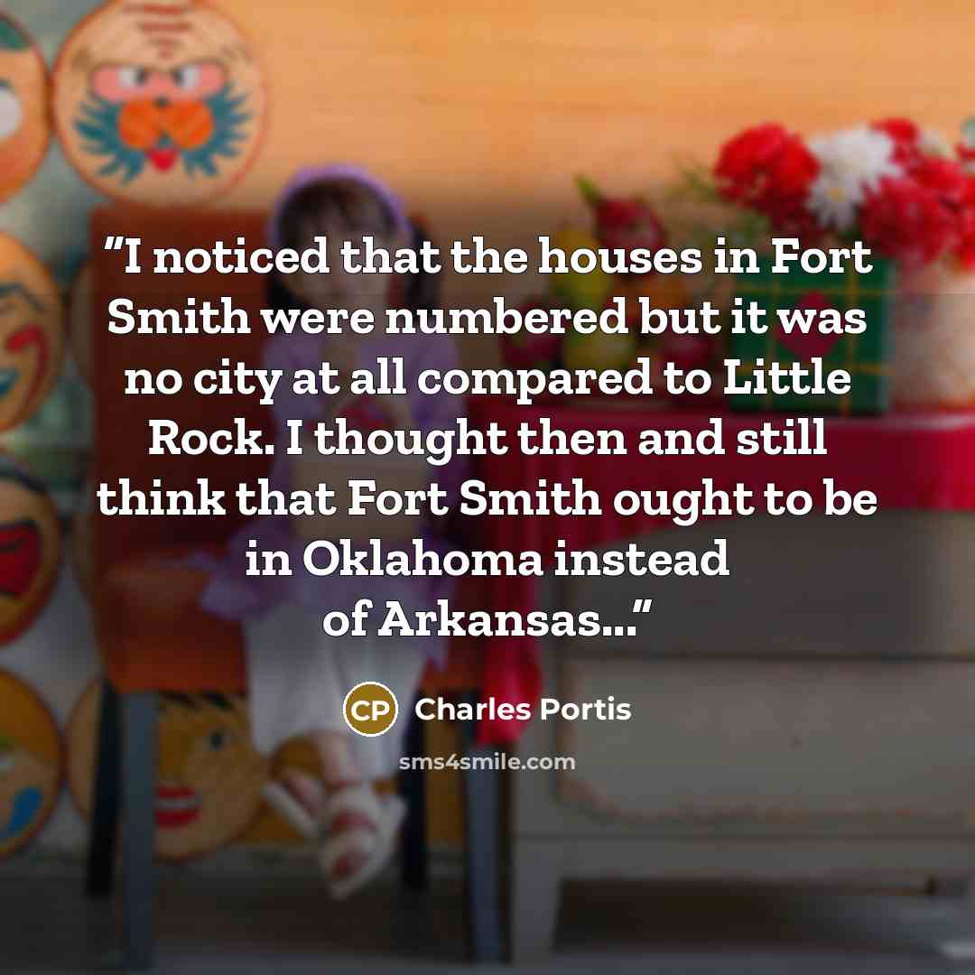 “I noticed that the houses in Fort Smith were numbered but it was no city at all compared to Little Rock. I thought then and still think that Fort Smith ought to be in Oklahoma instead of Arkansas...” quote by Charles Portis