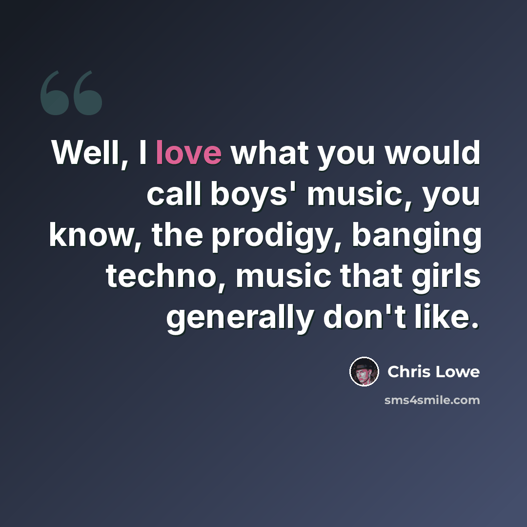 “Well, I love what you would call boys' music, you know, the prodigy, banging techno, music that girls generally don't like.” quote by Chris Lowe
