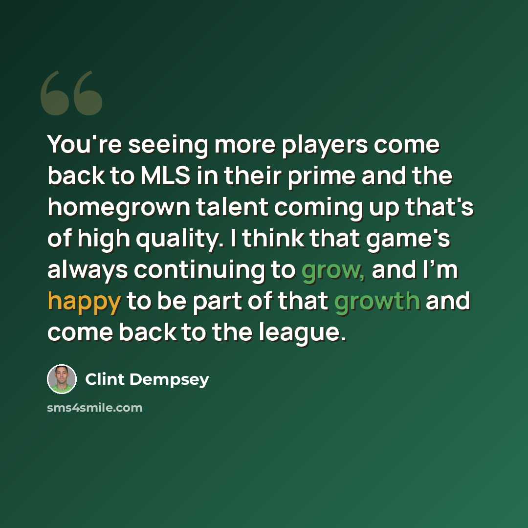 “You're seeing more players come back to MLS in their prime and the homegrown talent coming up that's of high quality. I think that game's always continuing to grow, and I'm happy to be part of that growth and come back to the league.” quote by Clint Dempsey
