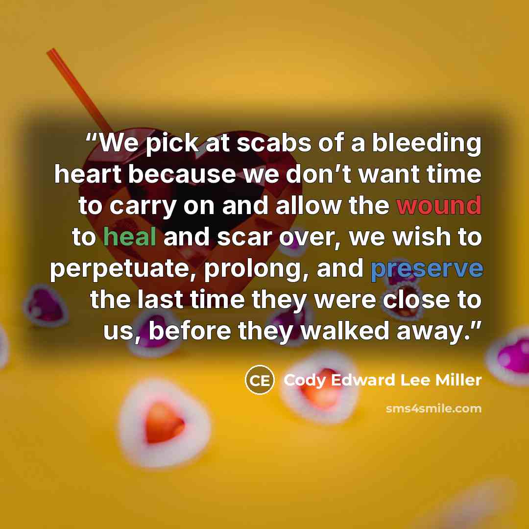 “We pick at scabs of a bleeding heart because we don’t want time to carry on and allow the wound to heal and scar over, we wish to perpetuate, prolong, and preserve the last time they were close to us, before they walked away.” quote by Cody Edward Lee Miller