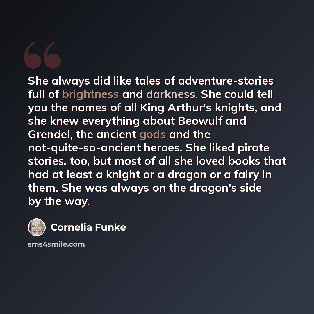 “She always did like tales of adventure-stories full of brightness and darkness. She could tell you the names of all King Arthur's knights, and she knew everything about Beowulf and Grendel, the ancient gods and the not-quite-so-ancient heroes. She liked pirate stories, too, but most of all she…” quote by Cornelia Funke