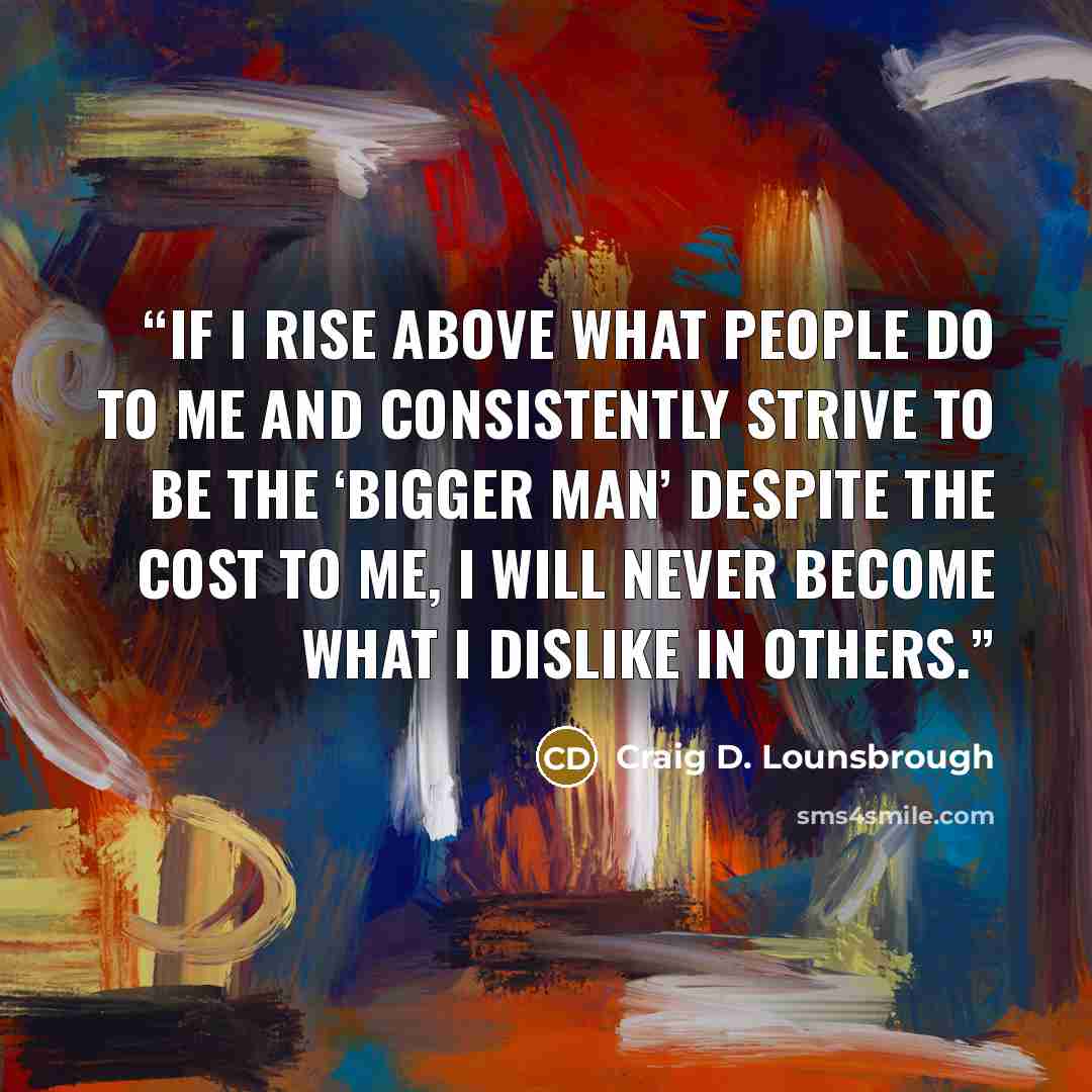 “If I rise above what people do to me and consistently strive to be the ‘bigger man’ despite the cost to me, I will never become what I dislike in others.” quote by Craig D. Lounsbrough