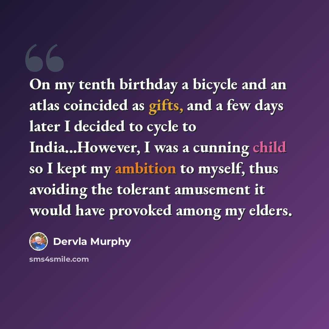 “On my tenth birthday a bicycle and an atlas coincided as gifts, and a few days later I decided to cycle to India...However, I was a cunning child so I kept my ambition to myself, thus avoiding the tolerant amusement it would have provoked among my elders.” quote by Dervla Murphy