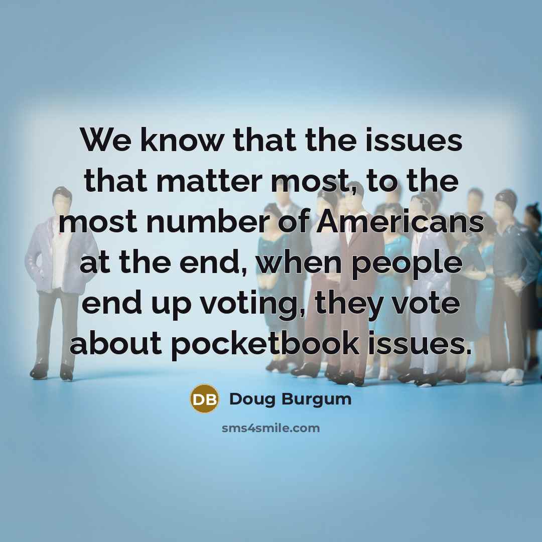 “We know that the issues that matter most, to the most number of Americans at the end, when people end up voting, they vote about pocketbook issues.” quote by Doug Burgum