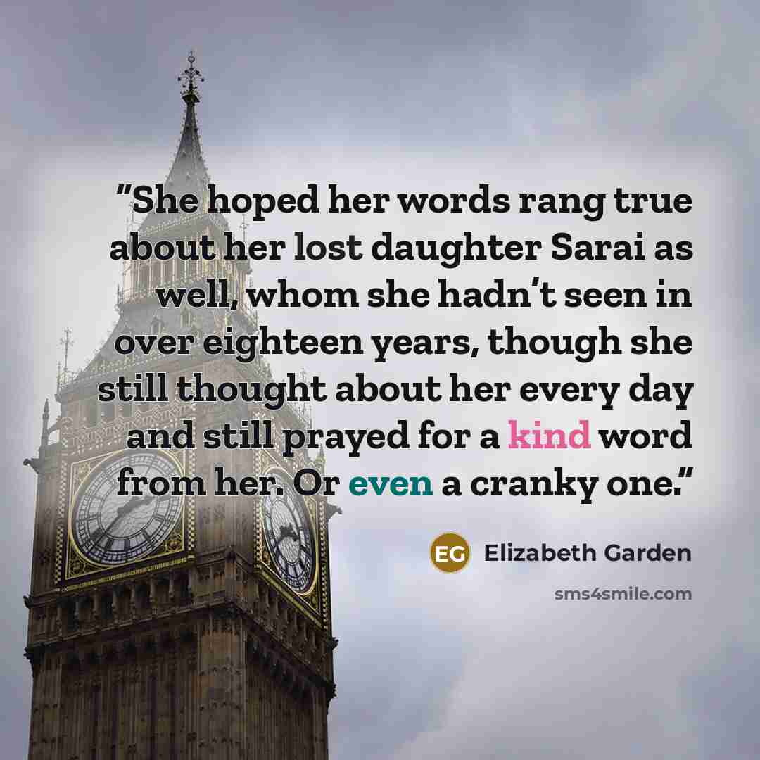 “She hoped her words rang true about her lost daughter Sarai as well, whom she hadn’t seen in over eighteen years, though she still thought about her every day and still prayed for a kind word from her. Or even a cranky one.” quote by Elizabeth Garden