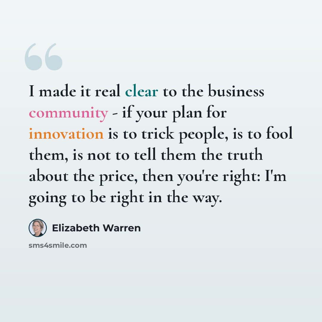 “I made it real clear to the business community - if your plan for innovation is to trick people, is to fool them, is not to tell them the truth about the price, then you're right: I'm going to be right in the way.” quote by Elizabeth Warren