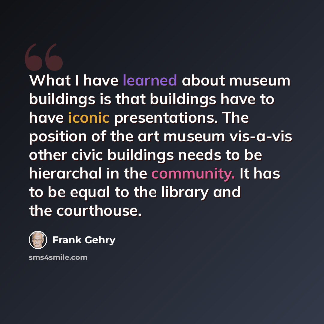 “What I have learned about museum buildings is that buildings have to have iconic presentations. The position of the art museum vis-a-vis other civic buildings needs to be hierarchal in the community. It has to be equal to the library and the courthouse.” quote by Frank Gehry