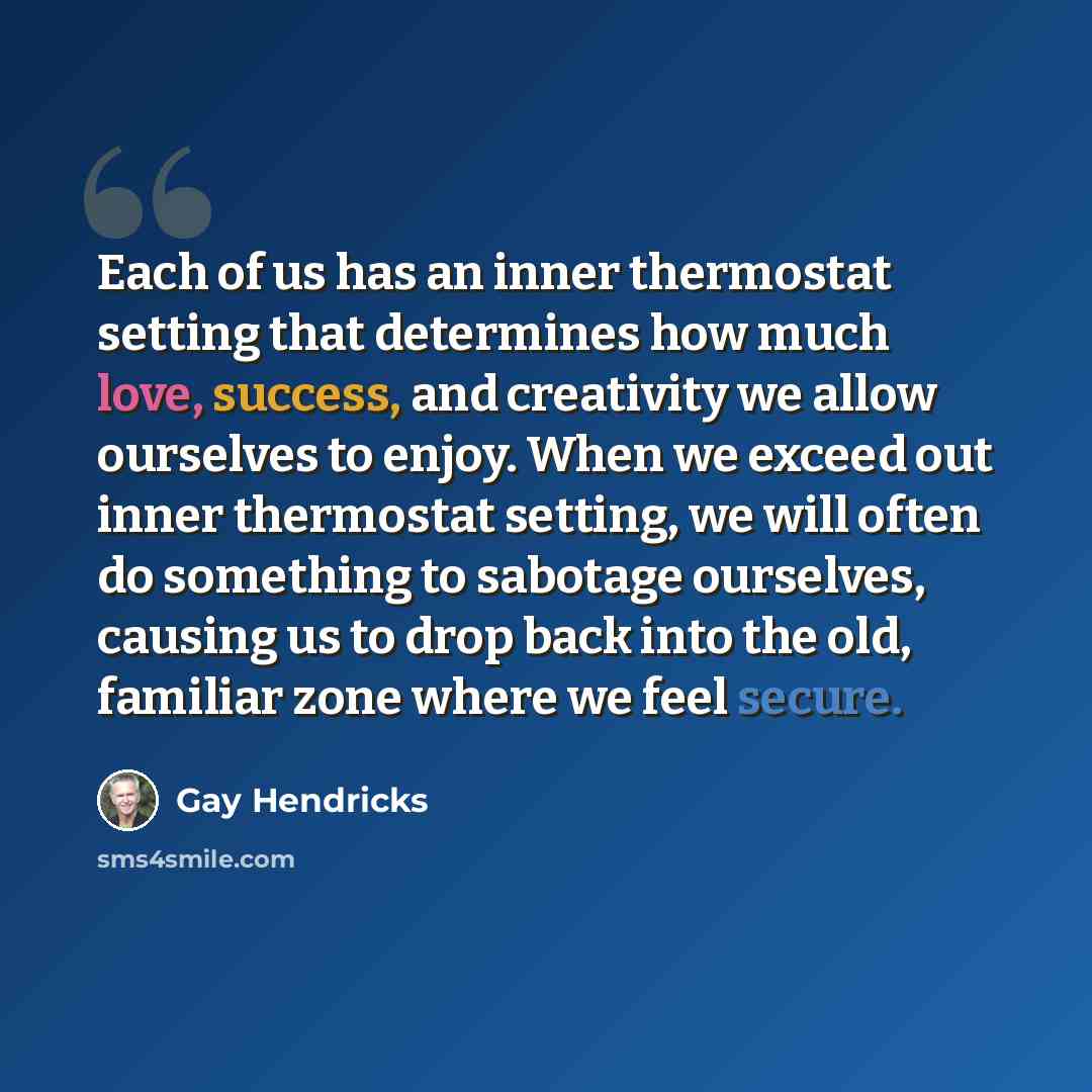 “Each of us has an inner thermostat setting that determines how much love, success, and creativity we allow ourselves to enjoy. When we exceed out inner thermostat setting, we will often do something to sabotage ourselves, causing us to drop back into the old, familiar zone where we feel secure.” quote by Gay Hendricks