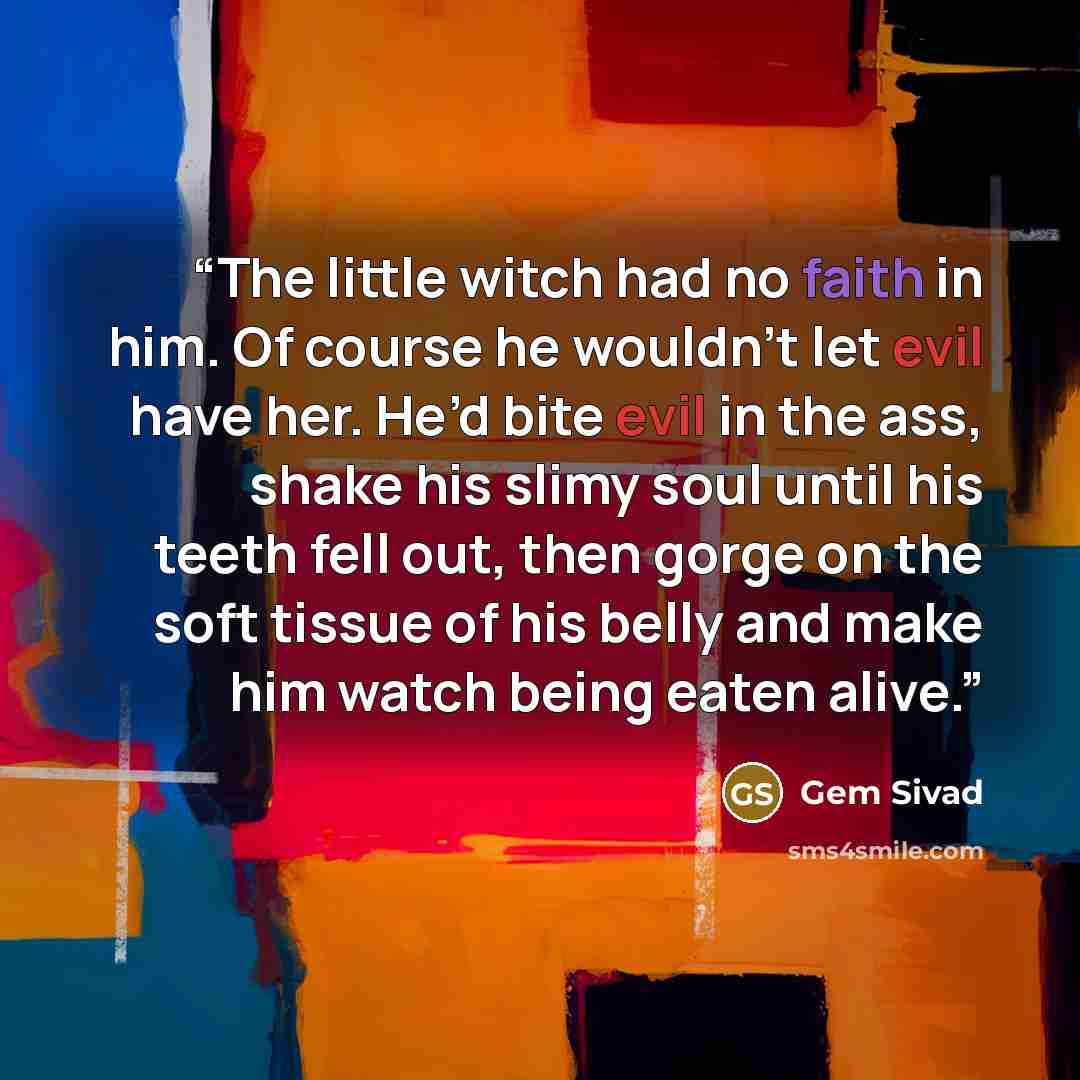 “The little witch had no faith in him. Of course he wouldn’t let evil have her. He’d bite evil in the ass, shake his slimy soul until his teeth fell out, then gorge on the soft tissue of his belly and make him watch being eaten alive.” quote by Gem Sivad