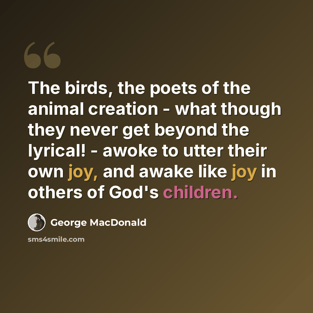 “The birds, the poets of the animal creation - what though they never get beyond the lyrical! - awoke to utter their own joy, and awake like joy in others of God's children.” quote by George MacDonald