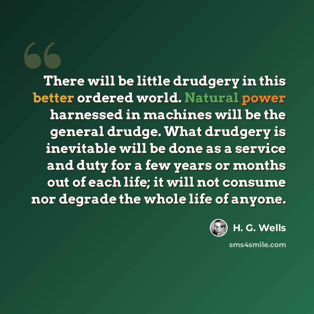 “There will be little drudgery in this better ordered world. Natural power harnessed in machines will be the general drudge. What drudgery is inevitable will be done as a service and duty for a few years or months out of each life; it will not consume nor degrade the whole life of anyone.” quote by H. G. Wells