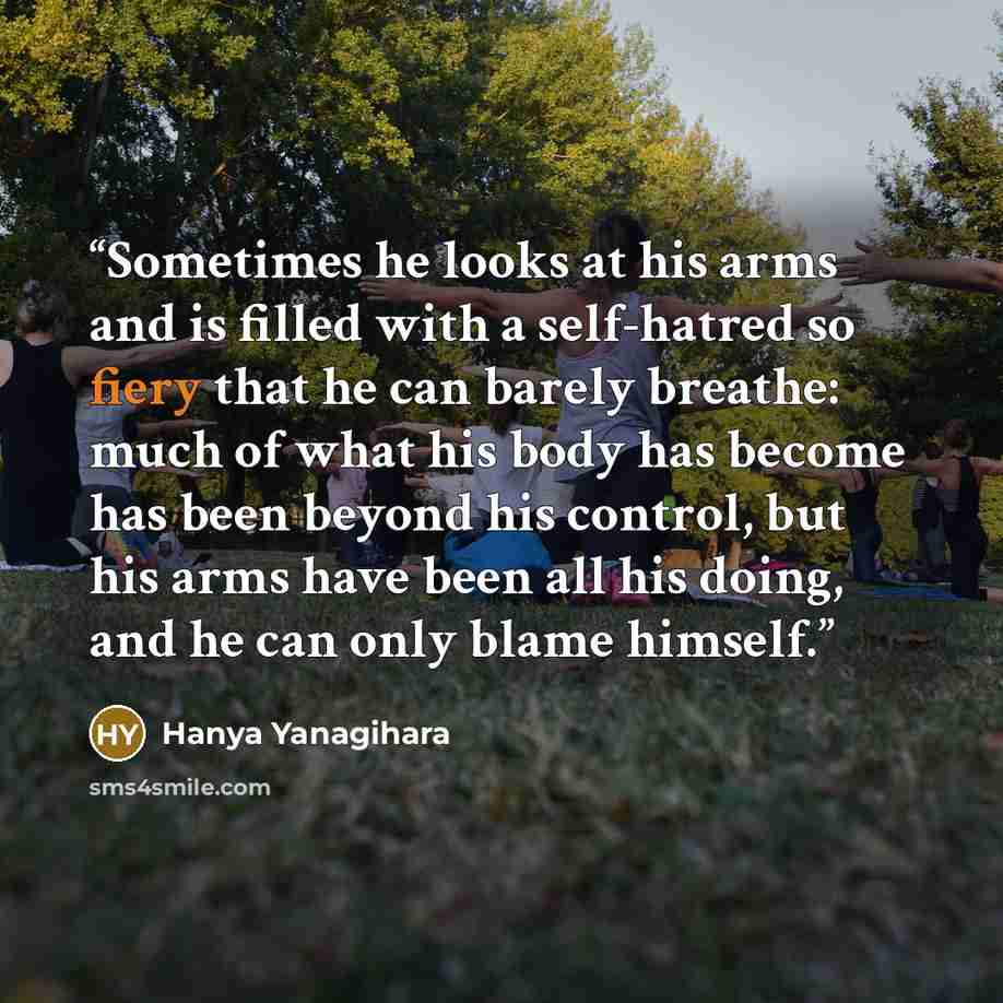 “Sometimes he looks at his arms and is filled with a self-hatred so fiery that he can barely breathe: much of what his body has become has been beyond his control, but his arms have been all his doing, and he can only blame himself.” quote by Hanya Yanagihara