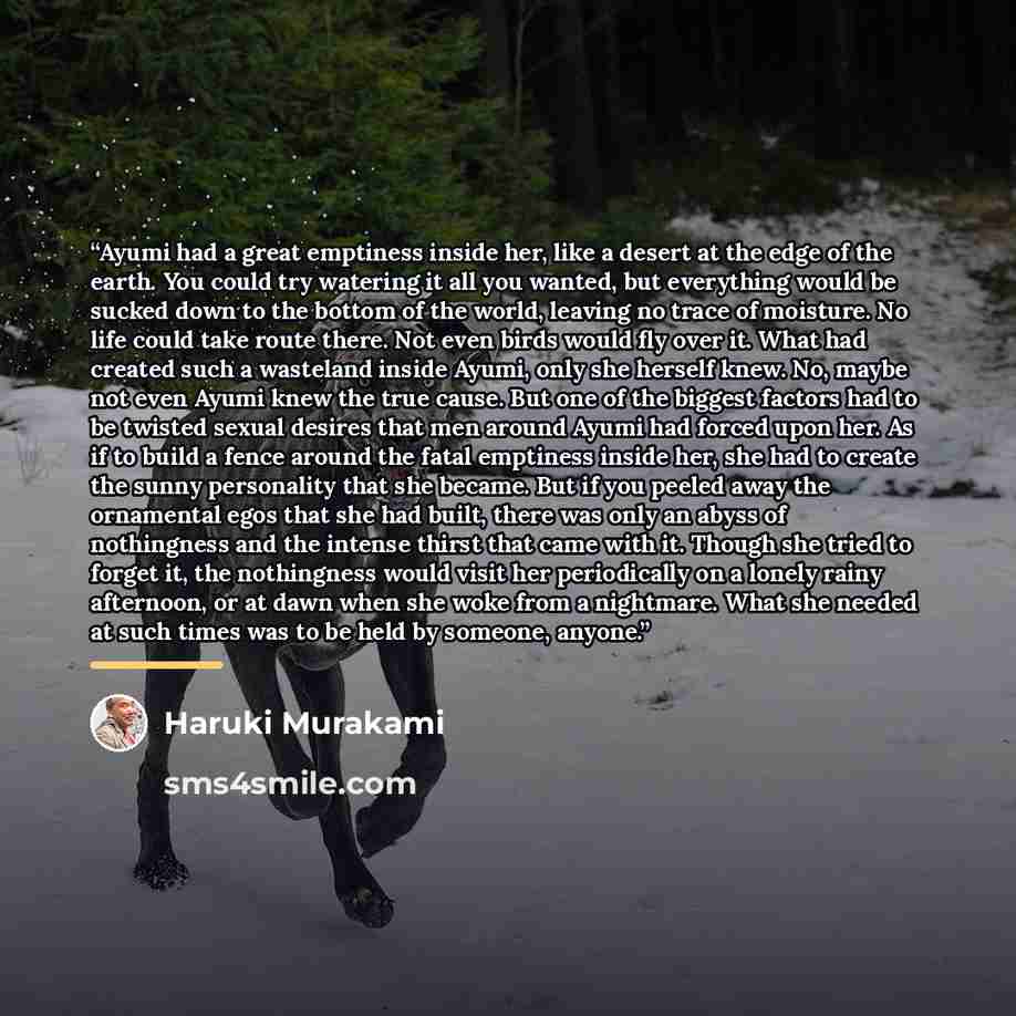 “Ayumi had a great emptiness inside her, like a desert at the edge of the earth. You could try watering it all you wanted, but everything would be sucked down to the bottom of the world, leaving no trace of moisture. No life could take route there. Not even birds would fly over it. What had created…” quote by Haruki Murakami