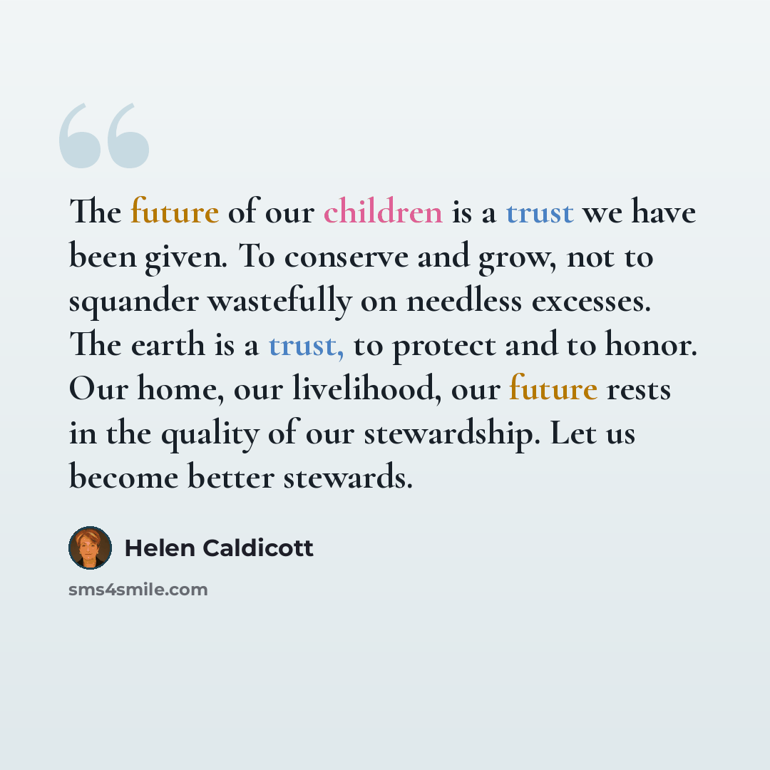“The future of our children is a trust we have been given. To conserve and grow, not to squander wastefully on needless excesses. The earth is a trust, to protect and to honor. Our home, our livelihood, our future rests in the quality of our stewardship. Let us become better stewards.” quote by Helen Caldicott