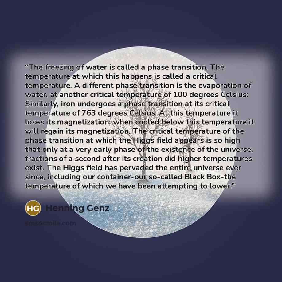 “The freezing of water is called a phase transition. The temperature at which this happens is called a critical temperature. A different phase transition is the evaporation of water, at another critical temperature of 100 degrees Celsius: Similarly, iron undergoes a phase transition at its critical…” quote by Henning Genz