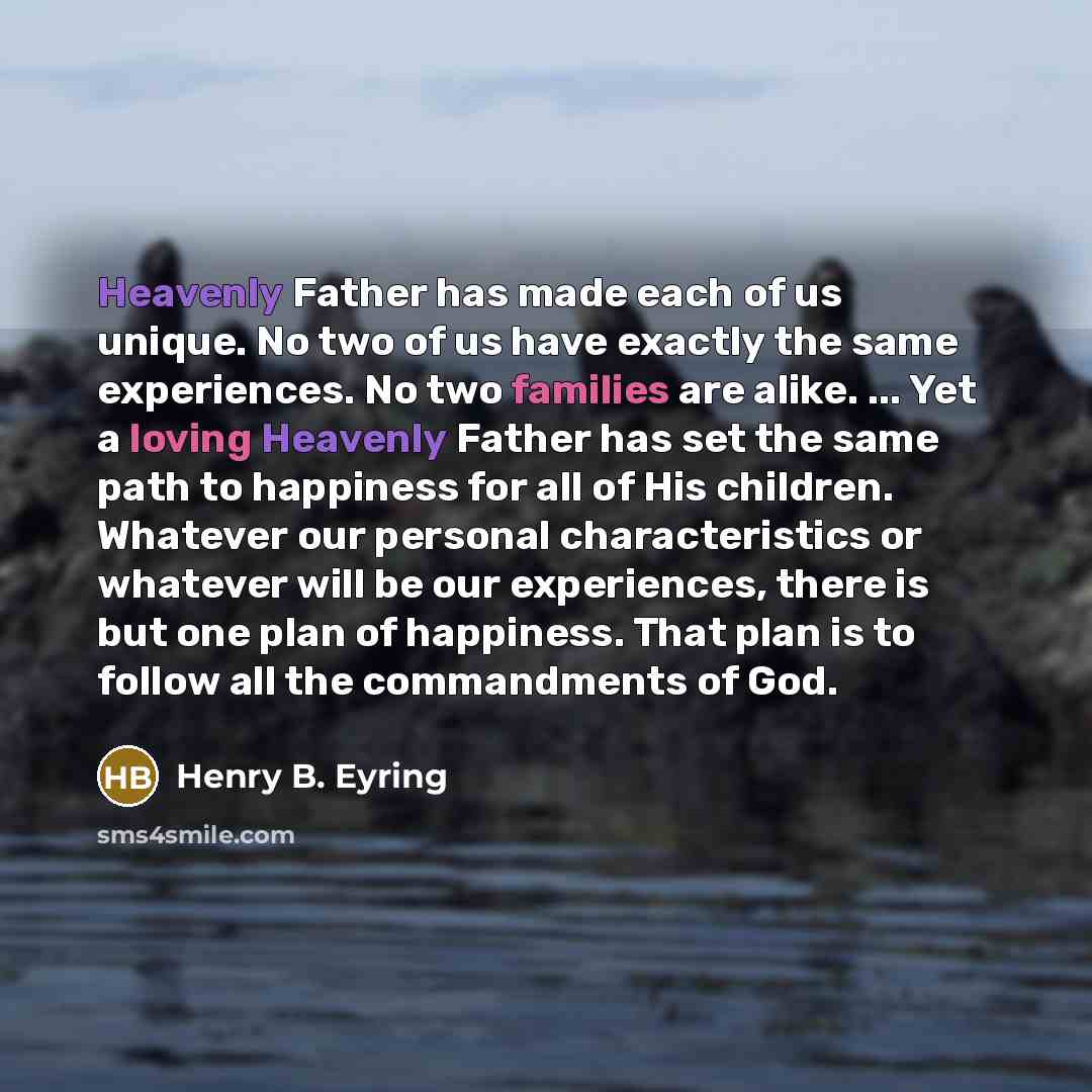 “Heavenly Father has made each of us unique. No two of us have exactly the same experiences. No two families are alike. ... Yet a loving Heavenly Father has set the same path to happiness for all of His children. Whatever our personal characteristics or whatever will be our experiences, there is…” quote by Henry B. Eyring