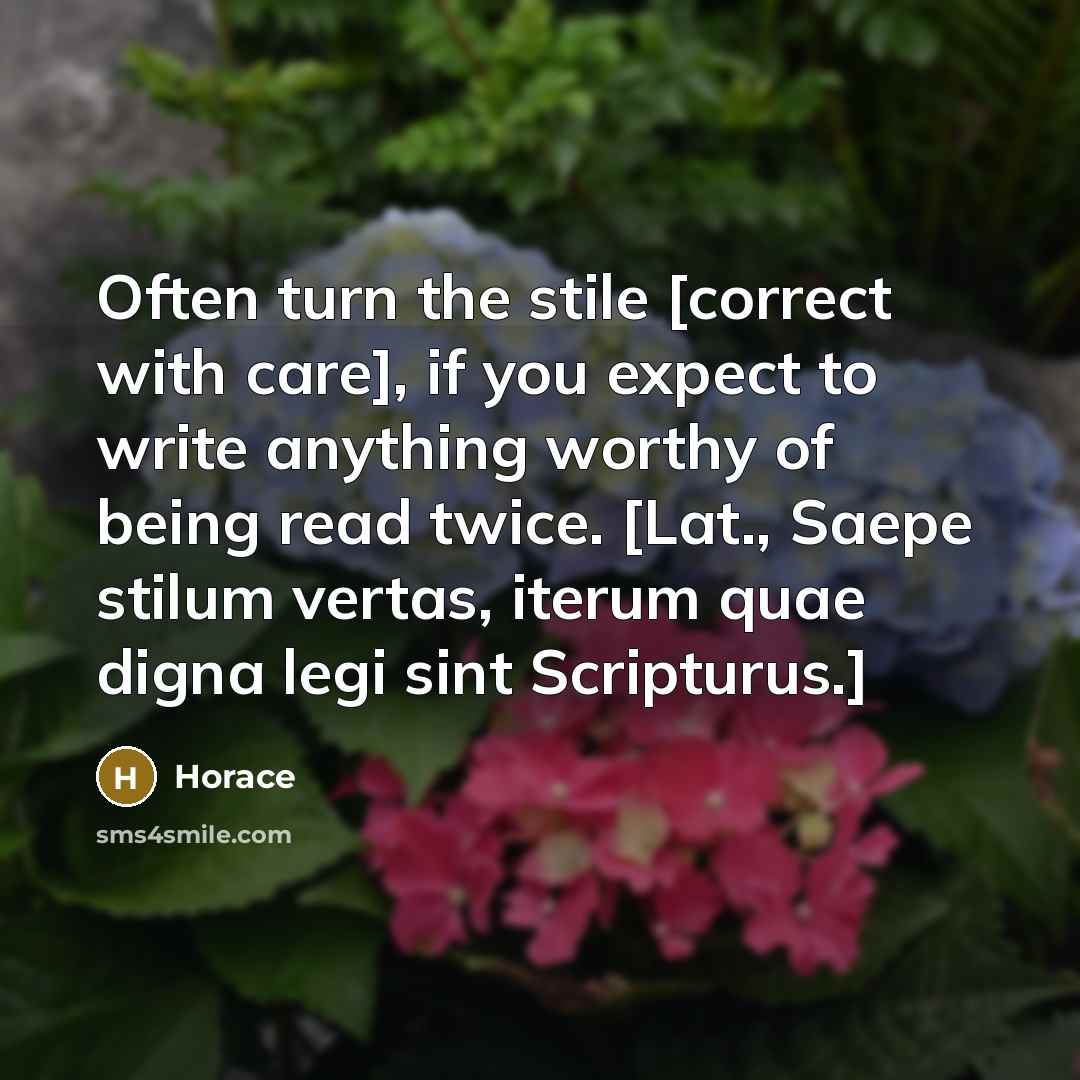 “Often turn the stile [correct with care], if you expect to write anything worthy of being read twice. [Lat., Saepe stilum vertas, iterum quae digna legi sint Scripturus.]” quote by Horace